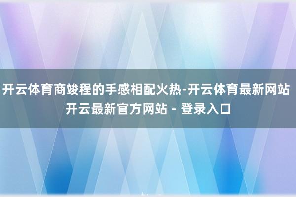 开云体育商竣程的手感相配火热-开云体育最新网站 开云最新官方网站 - 登录入口