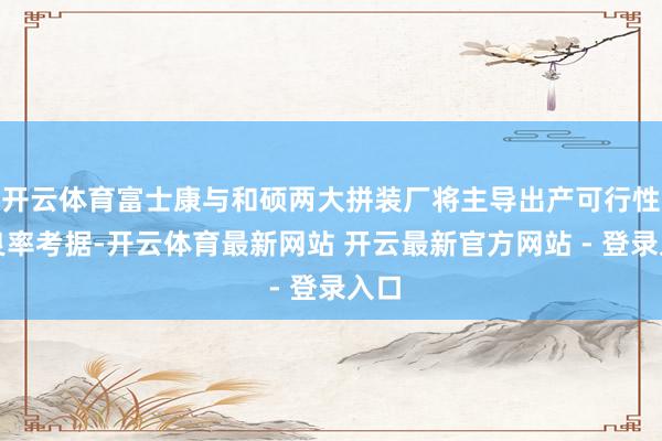 开云体育富士康与和硕两大拼装厂将主导出产可行性与良率考据-开云体育最新网站 开云最新官方网站 - 登录入口