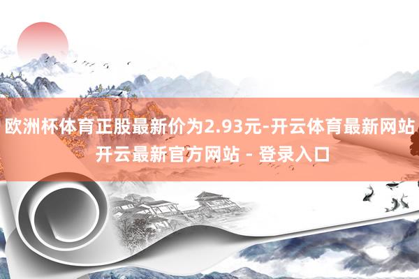 欧洲杯体育正股最新价为2.93元-开云体育最新网站 开云最新官方网站 - 登录入口