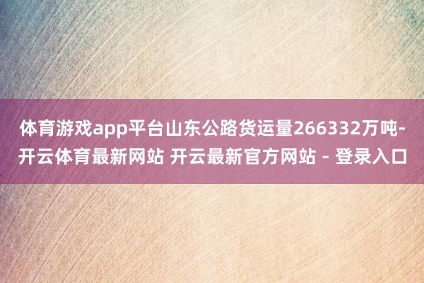 体育游戏app平台山东公路货运量266332万吨-开云体育最新网站 开云最新官方网站 - 登录入口