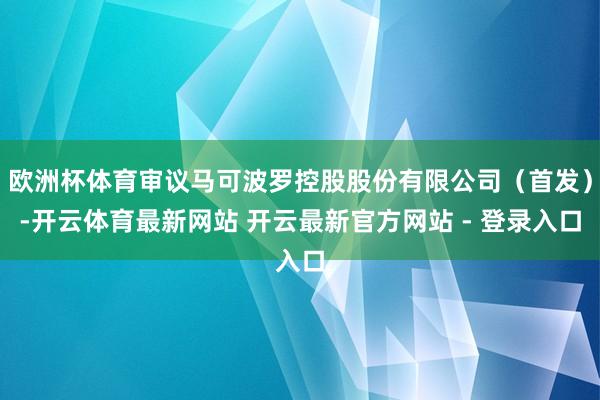 欧洲杯体育审议马可波罗控股股份有限公司（首发）-开云体育最新网站 开云最新官方网站 - 登录入口