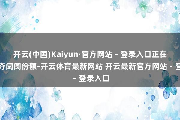 开云(中国)Kaiyun·官方网站 - 登录入口正在互相争夺阛阓份额-开云体育最新网站 开云最新官方网站 - 登录入口