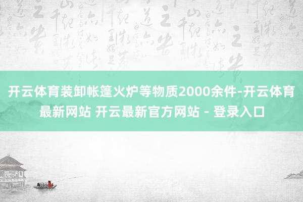 开云体育装卸帐篷火炉等物质2000余件-开云体育最新网站 开云最新官方网站 - 登录入口