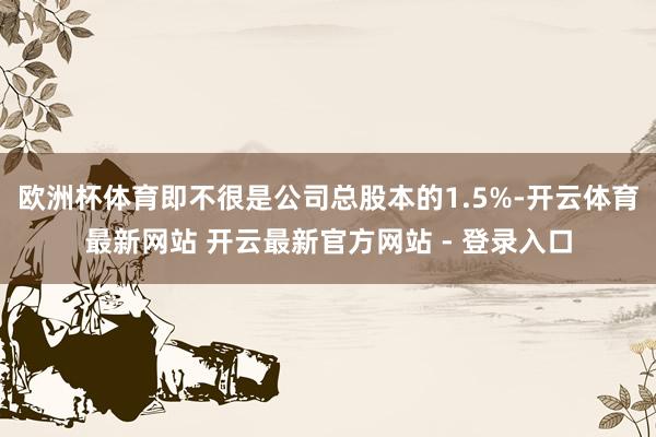 欧洲杯体育即不很是公司总股本的1.5%-开云体育最新网站 开云最新官方网站 - 登录入口