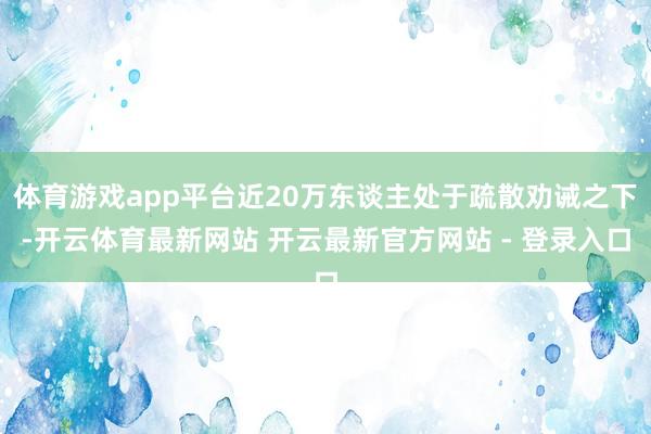 体育游戏app平台近20万东谈主处于疏散劝诫之下-开云体育最新网站 开云最新官方网站 - 登录入口