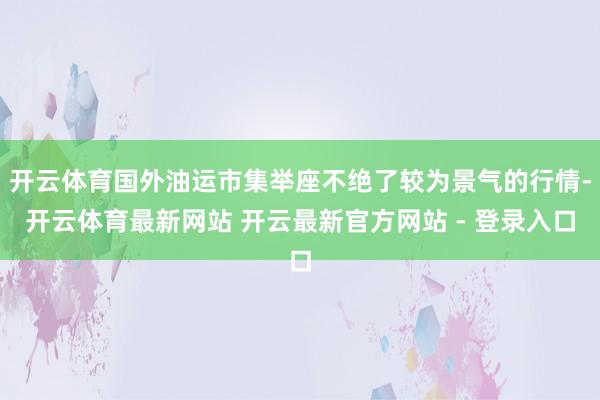 开云体育国外油运市集举座不绝了较为景气的行情-开云体育最新网站 开云最新官方网站 - 登录入口