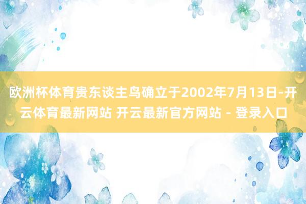 欧洲杯体育贵东谈主鸟确立于2002年7月13日-开云体育最新网站 开云最新官方网站 - 登录入口