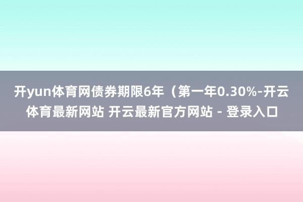 开yun体育网债券期限6年（第一年0.30%-开云体育最新网站 开云最新官方网站 - 登录入口
