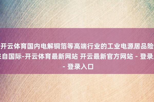 开云体育国内电解铜箔等高端行业的工业电源居品险些来自国际-开云体育最新网站 开云最新官方网站 - 登录入口