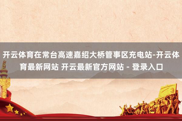 开云体育在常台高速嘉绍大桥管事区充电站-开云体育最新网站 开云最新官方网站 - 登录入口