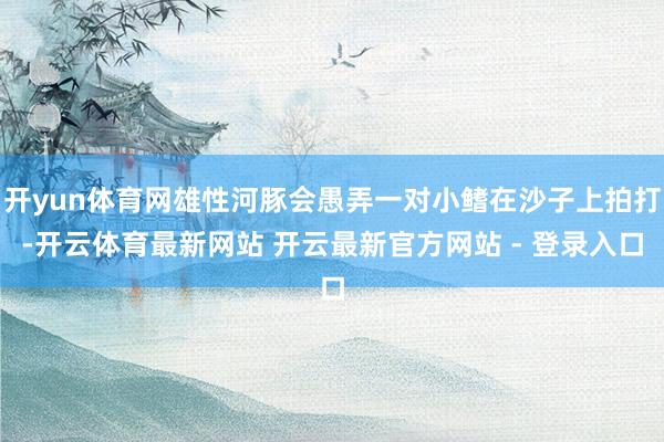 开yun体育网雄性河豚会愚弄一对小鳍在沙子上拍打-开云体育最新网站 开云最新官方网站 - 登录入口