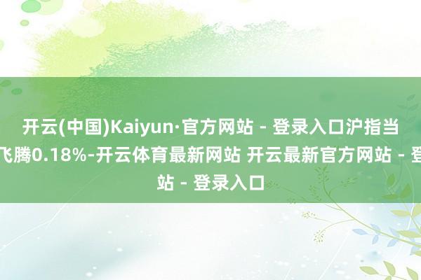 开云(中国)Kaiyun·官方网站 - 登录入口沪指当天收盘飞腾0.18%-开云体育最新网站 开云最新官方网站 - 登录入口