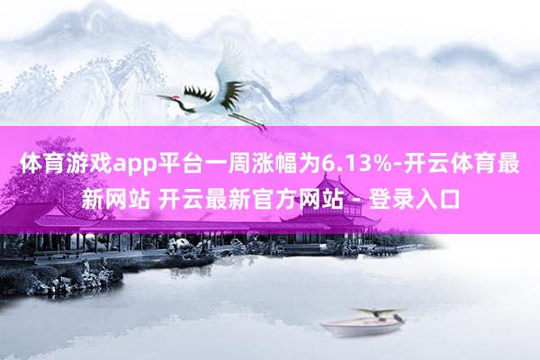 体育游戏app平台一周涨幅为6.13%-开云体育最新网站 开云最新官方网站 - 登录入口