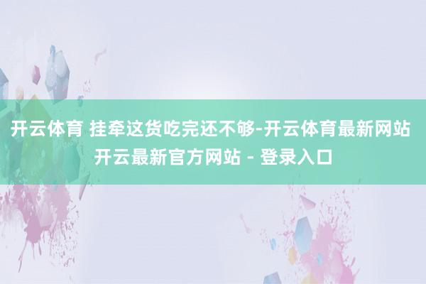 开云体育 挂牵这货吃完还不够-开云体育最新网站 开云最新官方网站 - 登录入口