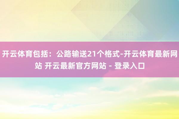 开云体育包括：公路输送21个格式-开云体育最新网站 开云最新官方网站 - 登录入口