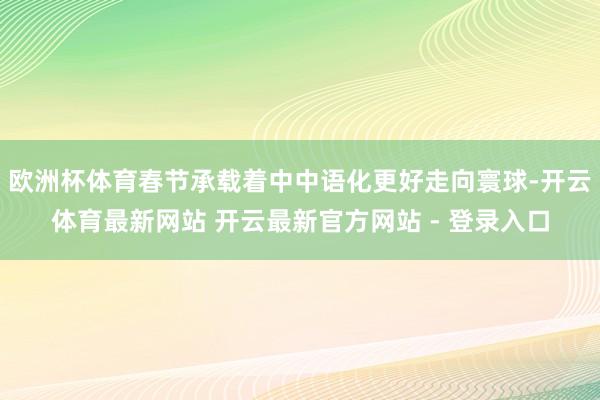欧洲杯体育春节承载着中中语化更好走向寰球-开云体育最新网站 开云最新官方网站 - 登录入口