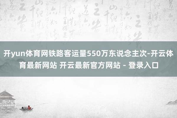 开yun体育网铁路客运量550万东说念主次-开云体育最新网站 开云最新官方网站 - 登录入口