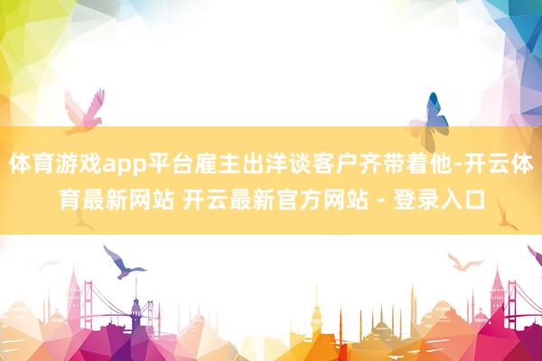 体育游戏app平台雇主出洋谈客户齐带着他-开云体育最新网站 开云最新官方网站 - 登录入口