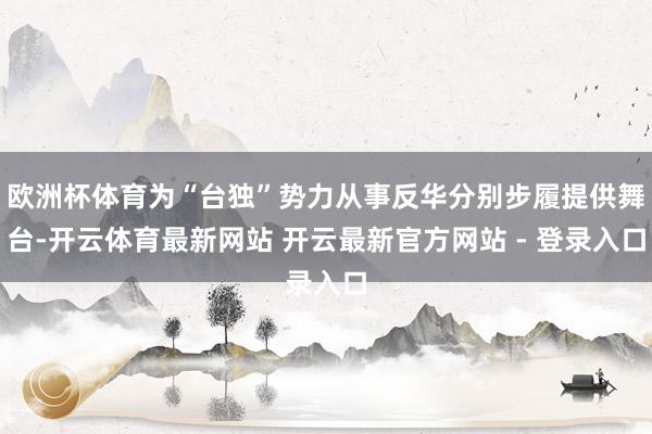 欧洲杯体育为“台独”势力从事反华分别步履提供舞台-开云体育最新网站 开云最新官方网站 - 登录入口