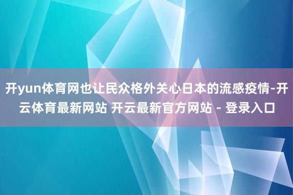 开yun体育网也让民众格外关心日本的流感疫情-开云体育最新网站 开云最新官方网站 - 登录入口