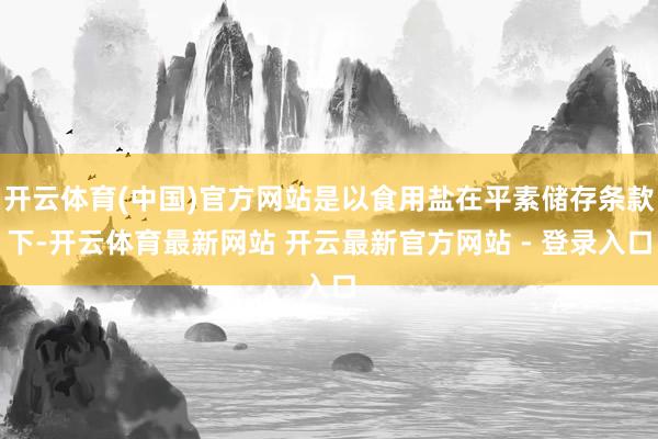 开云体育(中国)官方网站是以食用盐在平素储存条款下-开云体育最新网站 开云最新官方网站 - 登录入口