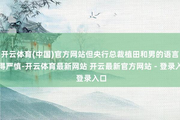 开云体育(中国)官方网站但央行总裁植田和男的语言显得严慎-开云体育最新网站 开云最新官方网站 - 登录入口
