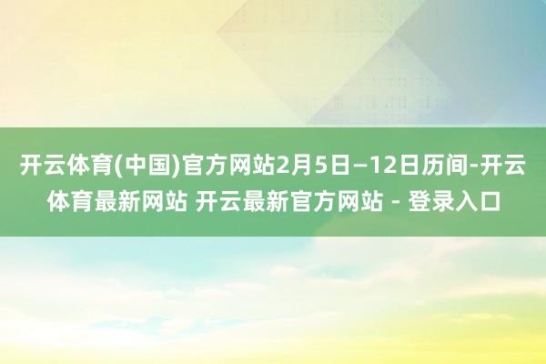 开云体育(中国)官方网站2月5日—12日历间-开云体育最新网站 开云最新官方网站 - 登录入口