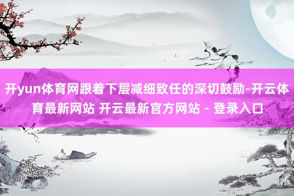 开yun体育网跟着下层减细致任的深切鼓励-开云体育最新网站 开云最新官方网站 - 登录入口