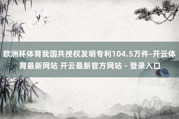 欧洲杯体育我国共授权发明专利104.5万件-开云体育最新网站 开云最新官方网站 - 登录入口