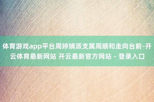 体育游戏app平台周婷嫡派支属周顺和走向台前-开云体育最新网站 开云最新官方网站 - 登录入口