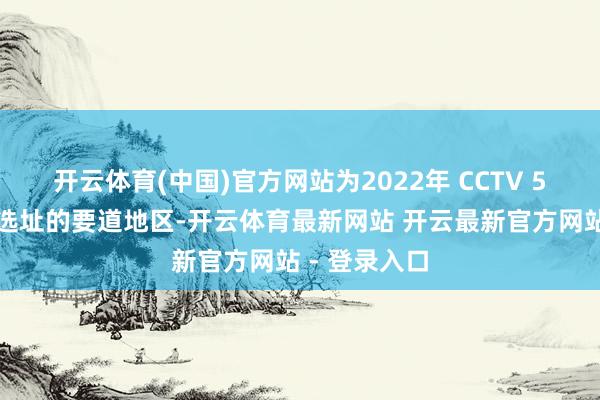开云体育(中国)官方网站为2022年 CCTV 5个大型市集选址的要道地区-开云体育最新网站 开云最新官方网站 - 登录入口