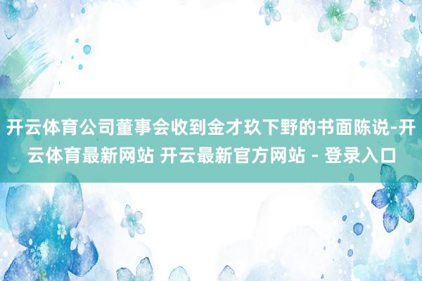 开云体育公司董事会收到金才玖下野的书面陈说-开云体育最新网站 开云最新官方网站 - 登录入口