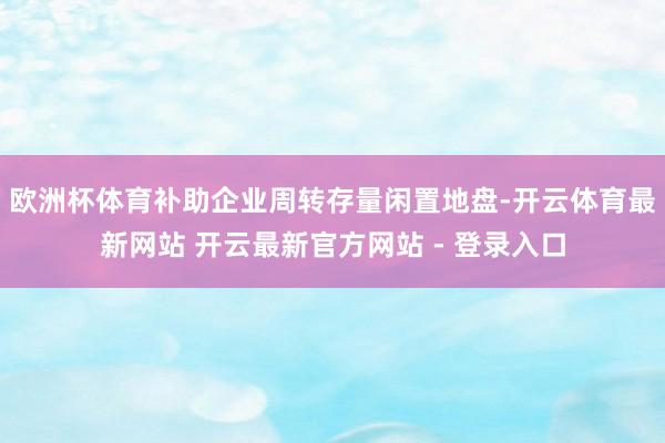 欧洲杯体育补助企业周转存量闲置地盘-开云体育最新网站 开云最新官方网站 - 登录入口
