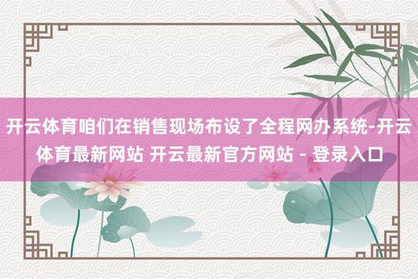 开云体育咱们在销售现场布设了全程网办系统-开云体育最新网站 开云最新官方网站 - 登录入口