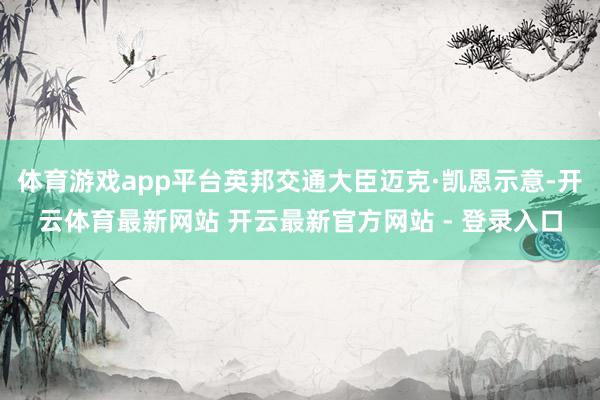 体育游戏app平台英邦交通大臣迈克·凯恩示意-开云体育最新网站 开云最新官方网站 - 登录入口