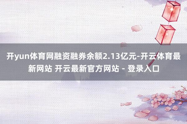 开yun体育网融资融券余额2.13亿元-开云体育最新网站 开云最新官方网站 - 登录入口