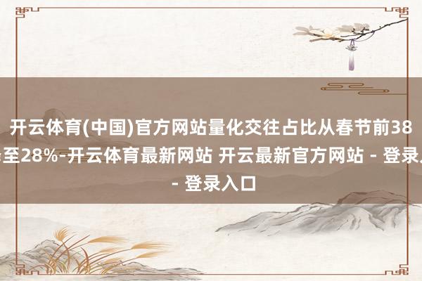开云体育(中国)官方网站量化交往占比从春节前38%降至28%-开云体育最新网站 开云最新官方网站 - 登录入口