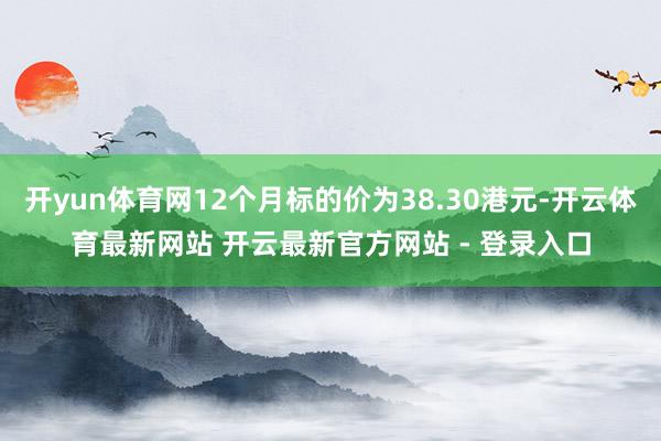 开yun体育网12个月标的价为38.30港元-开云体育最新网站 开云最新官方网站 - 登录入口