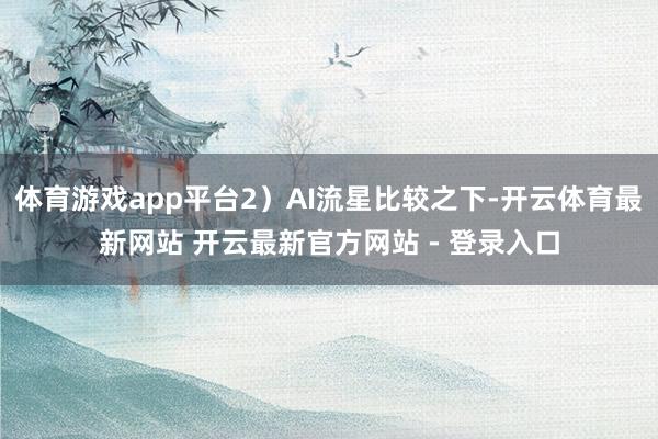 体育游戏app平台2)AI流星比较之下-开云体育最新网站 开云最新官方网站 - 登录入口