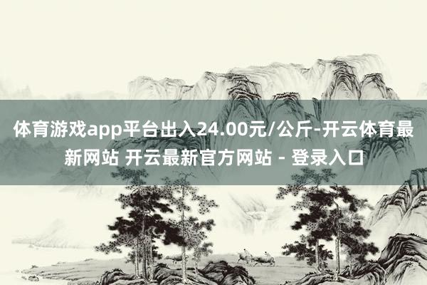 体育游戏app平台出入24.00元/公斤-开云体育最新网站 开云最新官方网站 - 登录入口