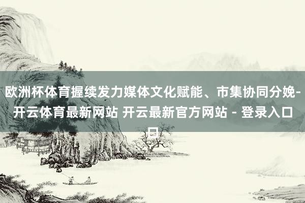 欧洲杯体育握续发力媒体文化赋能、市集协同分娩-开云体育最新网站 开云最新官方网站 - 登录入口