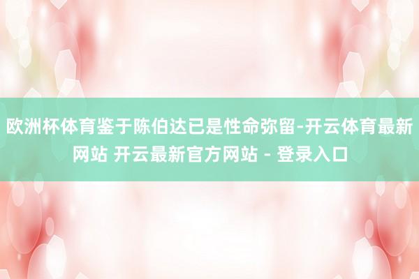 欧洲杯体育鉴于陈伯达已是性命弥留-开云体育最新网站 开云最新官方网站 - 登录入口