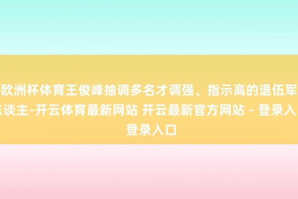 欧洲杯体育王俊峰抽调多名才调强、指示高的退伍军东谈主-开云体育最新网站 开云最新官方网站 - 登录入口