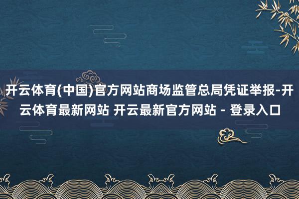开云体育(中国)官方网站商场监管总局凭证举报-开云体育最新网站 开云最新官方网站 - 登录入口