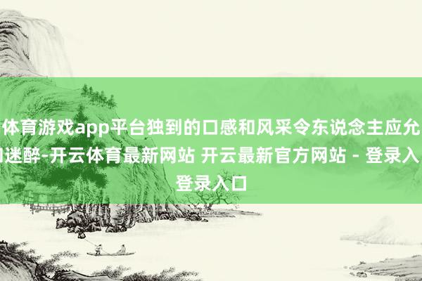 体育游戏app平台独到的口感和风采令东说念主应允和迷醉-开云体育最新网站 开云最新官方网站 - 登录入口