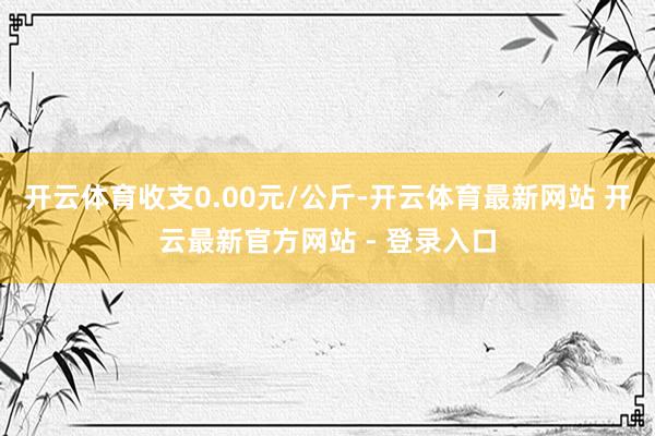开云体育收支0.00元/公斤-开云体育最新网站 开云最新官方网站 - 登录入口