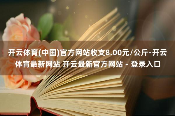 开云体育(中国)官方网站收支8.00元/公斤-开云体育最新网站 开云最新官方网站 - 登录入口