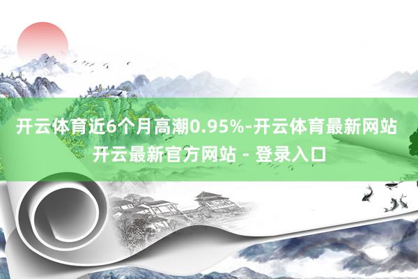 开云体育近6个月高潮0.95%-开云体育最新网站 开云最新官方网站 - 登录入口