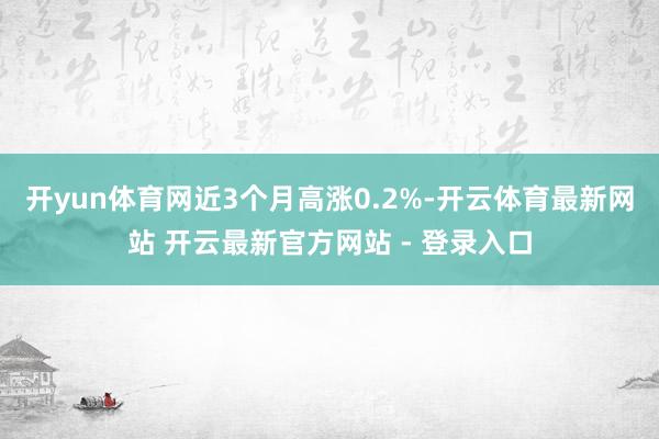 开yun体育网近3个月高涨0.2%-开云体育最新网站 开云最新官方网站 - 登录入口