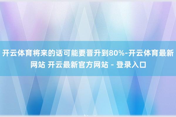 开云体育将来的话可能要晋升到80%-开云体育最新网站 开云最新官方网站 - 登录入口